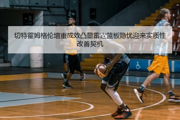 切特霍姆格伦增重成效凸显雷霆篮板隐忧迎来实质性改善契机